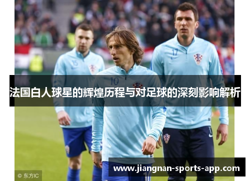 法国白人球星的辉煌历程与对足球的深刻影响解析
